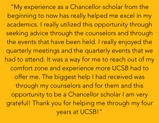 “My experience as a Chancellor scholar from the beginning to now has really helped me excel in my academics. I really utilized this opportunity through seeking advice through the counselors and through the events that have been held. I really enjoyed the quarterly meetings and the quarterly events that we had to attend. It was a way for me to reach out of my comfort zone and experience more UCSB had to offer me. The biggest help I had received was through my counselors and for them and this opportunity to b