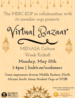 The MERC-EOP in collaboration with its member orgs presents Virtual Bazaar MENASA Culture Week Kickoff Monday, May 10th 1-4pm | linktr.ee/ucsbmerc Come experience diverse Middle Eastern, North African South Asian Student Orgs at UCSB!